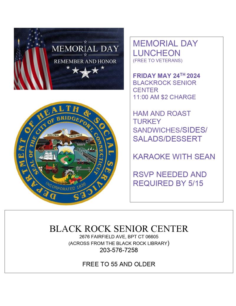 MEMORIAL DAY LUNCHEON  (FREE TO VETERANS)  FRIDAY MAY 24TH 2024 BLACKROCK SENIOR CENTER 11:00 AM $2 CHARGE  HAM AND ROAST TURKEY SANDWICHES/SIDES/ SALADS/DESSERT  KARAOKE WITH SEAN  RSVP NEEDED AND REQUIRED BY 5/15. 203-576-7258